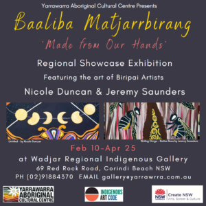 "Baaliba Matjarrbirang" A Regional Showcase Exhibition Featuring the work of Biripai Artists Nicole Duncan and Jeremy Saunders On display at Wadjar Regional Indigenous Gallery from Feb 10th to April 25th